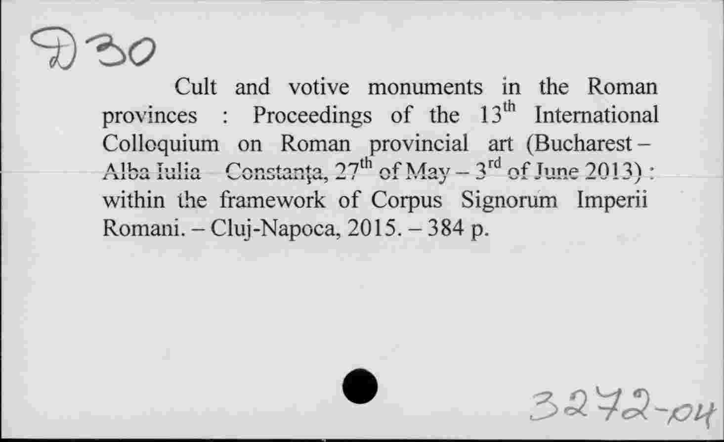 ﻿Cult and votive monuments in the Roman provinces : Proceedings of the 13th International Colloquium on Roman provincial art (Bucharest-Alba Julia	07th - ^rd	ь mr- 701 ДА •
X 11L/V4 Italic* OV1 llj 1	l	X T	A.
within the framework of Corpus Signorum Imperii Romani. - Cluj-Napoca, 2015. — 384 p.